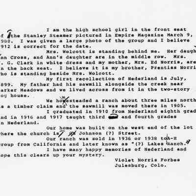 5. Copy of typewritten letter, probably a transcription of the original letter.: Letter from Violet Norris Forbes describes the passengers in the Stanley Steamer and recalls some of her history in Nederland. Her father had a sawmill alongside the creek near Barker Meadows and they lived across from it in a two-story log house. Her family homesteaded a ranch about three miles northwest of Nederland as a timber claim, and the sawmill was moved there in 1905. She graduated in 1910 from Nederland eighth grade, and in 1916 and 1917 she taught third and fourth grades in Nederland. The family home was built on the west end of the lot where the church is on Johnson (?) Street. Their ranch was sold in 1936 or 1938 and was later known as (?) Lakes Ranch.