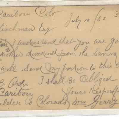 8. Postcard from Caribou: "Caribou, Colo. July 10 / 82. 36.54. G.C. Hinchman Esq. Dear Sir, I understand that you are going to pay another dividend from the Saving Institution, if Jon will send my portion to this address I shall be obliged. Yours Respectfully, Wm Gerry. ---J.B. -----, address Caribou, Boulder Co Colorado."