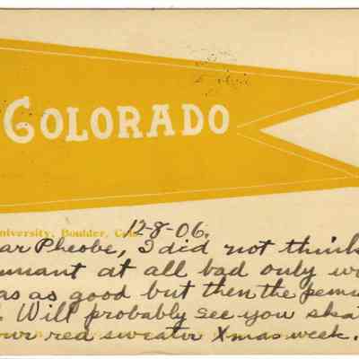 9. Colorado University pendant postcard.: Handwritten on bottom: "12-8-06, Dear Pheobe, I did not think that pennant at all bad only with nine(?) was as good but then the pennant isn't all. Will probably see you skating in your red sweater Xmnas week. Your Friend, F. Ran--"