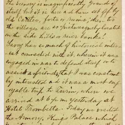 A back: Transcription:
Turin, Italy, Feb. 27,1885
We seven passed through Mont-Cenis tunnel at 2:30 p. m. yesterday. Had plenty of snow but not on the track. The scenery is magnificently Grand of itself but it is here and there set off with castles, forts or ruins; then too the villages are some picturesquely located on the side hills river banks!
Savoy has a much of historical interest connected with it, where it was engaged in war to defend itself or assist friends that I was constantly interested and it was a most enjoyable trip to Turin, where we arrived at 6 p. m. yesterday at Hotel Trombetta. Today we visited the Armory, King’s Palace which in interior is far grander than Windsor Castle, Cathedral, also the church La Consolation the most elegant in Turin. Drove all around the City. Leave tomorrow at 8:40 for Genoa, arrive at 12:45 noon.
S. L. A.
