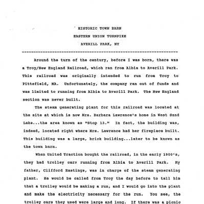 Historic Town Barn on Eastern Union Turnpike by D. Robert Hastings: PDF of a brief (two pages) written history of the historic Town of Sand Lake owned Public Works Department managed barn that is located on Eastern Union Turnpike.  Bob's father, Clifford Hastings, managed a steam plant that was originally located in the barn for the benefit of the electric-powered Troy and New England (later United Traction) Railroad, which ran trolleys from Troy to Stop 13 in Averill Park, NY.  The barn was relocated brick-by-brick as a Works Progress Administration project from Stop 13 to Eastern Union Turnpike during the 1930s while Clifford served as the Supervisor of the Town of Sand Lake.  The Town is currently attempting to ensure the historic structure is further repurposed while maintaining its historic character.  Refer to the weblinks section of this entry for more information about the creative efforts and contributions of Clifford Hastings.  Hardcopy of the PDF is located in Drawer 1 of SLHS File Cabinet 2 located on the second floor of Town Hall.