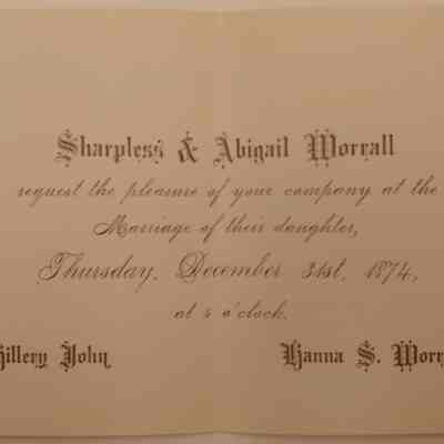 7. Hillery John and Hanna S. Worrall Wedding Invitation (1/2): Invitation for John and Hanna S. Worrall Wedding on Dec 31, 1874. Hanna S. Worrall was Sharpless and Abigail Worrall's daughter. Hillery John succeeded Sharpless Worrall at the general store upon his retirement.