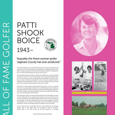 PATTI SHOOK BOICE 1943–: “ Arguably the finest woman golfer Saginaw County has ever produced.”
Patti was the daughter of Loren and Gertrude Shook who owned and managed the golf
course which is now called Clearbrook. She graduated from Saugatuck High School in
1961. At the age of 16 she won her first title at the Spring Lake Women’s Championship.
She is considered the finest golfer this area has ever produced.
Boice attended Valparaiso University in Indiana, which didn’t have a women’s golf team
because this was prior to Title IX (the law passed in 1972 requiring equal opportunities
for men and women) and very few opportunities were available for women in sport.
But as a senior in 1964 she represented the school in what was called the Women’s
Collegiate Golf Championship. Ironically, it was held in Michigan that year at Forest
Akers on the campus of Michigan State University in East Lansing.
Patti held off an MSU student, Joyce Kazmierski of Grosse Ile, 2 and 1 in a 36-hole
match final. It was Kazmierski who beat her in the 1966 Michigan Women’s Amateur at
Farmington Golf Club, the 50th anniversary tournament of the championship. Kazmierski,
a two-time champion in the state championship, went on to a distinguished LPGA career,
and is also in the Michigan Golf Hall of Fame.
She would go on to play in the state championship well into the late 1980s when back
troubles sidelined her from competitive golf. Along the way she amassed the most
wins by any one golfer, seven between 1967 and 1979, the most runner-up finishes by
any one golfer, six, and what is believed to be the most times as medalist in the stroke
play qualifying, six. As a resident of Spring Lake, she won the prestigious Spring Lake
Invitational, a historic and nationally prominent invitational, a record 10 times.
She was inducted into the Michigan Golf Hall of Fame (1985) and the Michigan
Amateur Hall of Fame (1982). Boice was recognized in 1999 as Michigan’s
Female Golfer of the 20th Century by the Golf Association of Michigan.
Patti Shook Boice researched by fellow
Team HerStorian, Ruth Crowe