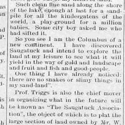 cr1905092201BoomingSaugatuck.jpg: Reprint from Sept. issue of Triggs Magazine published by Prof. Oscar L. Triggs of Northwestern Magazine. A land shaped by the caprice of wind. Organized Saugatuck Association to plat W.S. Harbert's land as an educational and industrial center for a Chautaqua-type summer camp. 1905 letter from Harbert inviting Triggs to review the land "near the Park of the Forward Movement". Endorsement by John Moody president of Moody Publishing Co., New York; C.O. Boring, member of the Forward Movement; Rev. H.W. Thomas, president of the Congress of Religion; Prof. Wm. D. MacClintock, University of Chicago