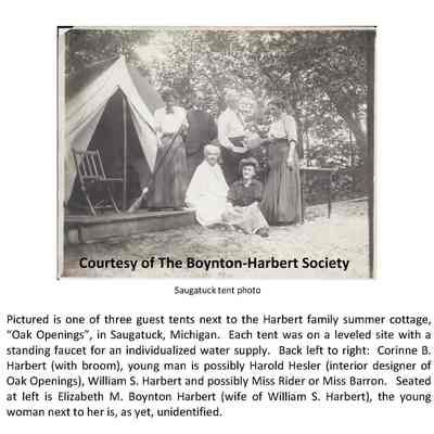 Saug tent EMB WSH CBH.jpg 242KB: Pictured is one of three guest tents next to the Harbert family summer cottage, “Oak Openings”, in Saugatuck, Michigan. Each tent was on a leveled site with a standing faucet for an individualized water supply. Back left to right: Corinne B. Harbert (with broom), young man is possibly Harold Hesler (interior designer of Oak Openings), William S. Harbert and possibly Miss Rider or Miss Barron. Seated at left is Elizabeth M. Boynton Harbert (wife of William S. Harbert), the young woman next to her is, as yet, unidentified.