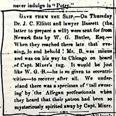 Allegan Journal 7 September 1857 "Gave them the Slip": Gave them the Slip — On Thursday Dr. J.C. Elliott and lawyer Bassett (the latter to prepare a will) were sent for from Newark flats by W.G. Butler, Esq. — When the reached there late that evening lo and behold! Mr. B. was minus[?] and was on his way to Chicago on board of Capt. Mixer's tug. It would be just like W.G. B.—he was so given to eccentricities—to recover after all. We understand there was a specimen of "tall swearing' by the Allegan professionals when they heard that their patron had been so mysteriously spirited away by Capt. Mixer.