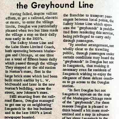 page 8 detail: Douglas, Big Stop on the Greyhound Line - Safety Motor Line, Lake Shore Limited Coach bus services.
Having failed, despite valiant efforts, to get a railroad, electric or steam, to enter the village limits, Douglas was particularly pleased when two bus lines made the village a stop on their daily runs early in the 1920's.
The Safety Motor Line and the Lake Shore Limited Coach, both operating between Muskegon and Chicago, at one time ran a total of fifteen buses daily which passed through the village They stopped at the old station in Norton's store, first in the large brick store which had been built much earlier by L. W. McDonald and later in the new Norton's building, across the street, now Johnson's store. Still smarting from the railroad fiasco, Douglas managed to get one up on neighboring' Saugatuck in the bus business and in the late 1920's a local newspaper boasted: "Since the Lake Shore Limited Coach Line first secured..."
