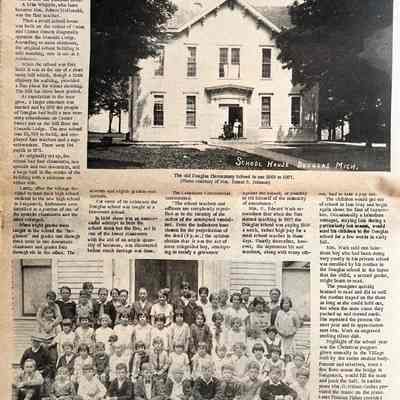 page 14: The Many Schools of Douglas part 1 - 
William A. May, grandson of Douglas" founder, William F.
Dutcher, who used to call himself the "original boy of Doug-las" (in deference to Frank Wade who was the first child BORN in Douglas), writes that the first school in the village was held in a small house on what is now the baseball field.
A Miss Whipple, who later became Mrs. Robert MeDonald,
was the first teacher.
Then a small school house was built on the corner of Unior and Center Streets diagonally opposite the Masonic Lodge.
According to some oldtimers, the original school building is sall standing, now in use as a
residence.
When the school was first built it was at the top of a short steep hill which, though a little slippery for walking, provided a fine place for winter sledding
The hill has since been graded
As population in the area grew, a larger suructure was needed and by 1871 the people of Douglas had built a new two-story schoolhouse on Center Street just up the hill from the Masonic Lodge. The new school cost $5, 000 to build, ploved four teachers and a sup-
erintendent. There were 104 pupils in 1871.
As originally set up, the school had four classrooms, two upstairs and two downstairs, and a large hall in the center of the building with a staircase on either side.
Later, after the village decided to send their high school
students to the new hich school in Sausatuck. bathrooms were installed in a portion of one of the upstairs classrooms and the other enlarged.
When eight grades were taught in the school the "be-ginners" and grades one through three were in one downstairs classroom and grades four through six in the other. The seventh and eighth graders upstairs.
For some of its existence the Douglas school was taught as two-room school.
In I890 there was an unsuccessful attempt to burn the school down but the fire, set in one of the lower classrooms with the aid of an ample quantity of kerosene, was discovered before much damage was done.
The Lakeshore Commercial commented:
"The school teachers and officers are completely mystified as to the identity of the author of the attempted vandal-ism. From the indiscreet hour chosen for the perpetration of the deed (9 p.m.) the opinion obtains that it was the act of some misguided boy, attempting to satisfy a grievance
against the school. or possibly to rid himself of the necessity or attendance.
Mrs. G.Edward Wark remembers that when she first started teaching in 1927 the Douglas school was paying $100 a week, rather high pay for a rural school teacher in those days. Shortly thereafter, how-ever, the depression hit and teachers, along with many others had to take a pay cut
The children would get out of school in late May and begin again about the first of September. Occasionally a lakeshore cottager, staying late during a particularly hot season, would send his children to the Douglas school for a few weeks in early fall.
Mrs. Wark said one lakeshore boy who had been doing very poorly in his private school was enrolled by his mother in the Douglas school in the hopes that the child, a second grader, might learn to read.
The youngster quickly learned to read and did so well the mother stayed on the shore as long as she could hold out, but when the snow came they packed up and moved south. She repeated the process the next year and in appreciation sent Mrs. Wark an engraved sterling silver dish.
Highlight of the school year was the Christmas program given annually in the Village Hall by the entire student body. Parents and relatives, even a few from across the bridge in Saugatuck, would fill the seats and pack the hall. In earlier years Mrs. D. Milton Gerber provided the music on the piano. Later Frances Fisher provided weekly musical classes to 10 different rural schools in the area.