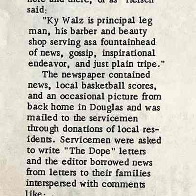 page 16: Keeping in Touch with Soldiers - the Dope during World War II
During World War II more than 60 men from Douglas who served in the armed forces were kept informed of things going on at home, and the activities of other servicemen from their hometown, by an amateur news paper entitled "The Dope.
The mimeographed sheet made its first appearance in the fall of 1942 and was issued monthly until 1945.
The project was the idea of Herschel S. Konold who served as editor, assisted by Mrs. Howard Schultz. The printing facilities of St. Peter's Church were offered by Father Charles Nu-gent and the news collected here and there, or as "Hersch" said:
"Ky Walz is principal leg man, his barber and beauty shop serving asa fountainhead of news, gossip, inspirational endeavor, and just plain tripe."
The newspaper contained news, local basketball scores, and an occasional picture from back home in Douglas and was mailed to the servicemen through donations of local res-idents. Servicemen were asked to write "The Dope" letters and the editor borrowed news from letters to their families interspersed with comments like:There has been considerable mystery in this country lately as to why the Japanese in New Guinea suddenly called off their drive on Fort Morseby and beat it back across the mountains. That mystery has now been cleared up. When those Japs heard that four boys from Douglas, Mich., were after them... they just evapo-rated.
"Our Red Cross unit has turned out over twenty thousand dressings, which exceeds their quota to date, and is now helping the Otse go unit with its quota."
"And just to let you know what the home front has come to -- here's an ad from a local paper: Owner of 1940 Ford would like to correspond with widow who owns two tires; object mat-rimony. Send photo of tires."
An Honor roll was erected on the corner of the ball park and a service flag, with one star for each serviceman, hung over the door of the post office.