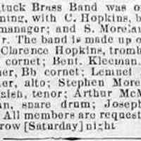          BrassBand-cr1884052301.jpg; The Saugatuck Brass Band was organized on Monday evening (19 May 1884), with C. Hopkins, band leader; F. Billings, manager; and S. Moreland, secretary and treasurer. The band is made up of the following names: Clarence Hopkins, trombone; Frank Billings, Eb cornet; Bent. Kleeman, Bb cornet; Frank Gteiner, Bb cornet; Lemnel Brown, alto; Chris Zwemer, alto; Stephen Moreland, tenor; Moses B. Nalsh, tenor; Arthur McMillan, tuba; Ira McMillan, snare drum; Joseph Richards, base drum. All members are requested to be on hand tomorrow [Saturday] night.
[clipping found by James T. Faasen]
   