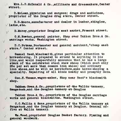 Mrs. L.H. McDonald & Co., milliners and dressmakers, Center street.
D. McLean, physician and surgeon; drugs and medicines, proprietor of the Douglas drug store, Center street.
H.B. Moore, manufacturer and dealer in lumber, shingles, lathe, etc.
D. Morey, proprietor Douglas meat market, Fremont street.
C.M. Newton, general painter. Shop over Takken Bros. & Co. carriage works. Washington street.
D.C. Putnam, Postmaster and general merchant, "cheap cash store." Center street.
Samuel Reed, blacksmith, gives particular attention to horseshoeing. It prepared to attend to anything in his line, and would respectfully announce that he has a large stock of the celebrated steel snow shoes (which cost only 25 cents per set more than common iron shoes) and ordinary iron shoes, and he will as heretofore, make horse-shoeing a specialty. Repairing of all kinds neatly and promptly done.
Geo. H. Thomas, wagon-maker, Shop near Reed's blacksmith shop.
Takken Bros.& Co.,proprietors of the Wallin tannery, Saugatuck, and the Douglas tannery at Douglas
Takken Bros.& Co., proprietors of the Douglas carriage works and general blacksmiths. Washington street.
C.C. Wallin & Sons, proprietors of the Wallin tannery at Saugatuck, and the Douglas tannery at Douglas. General office at Wallin tannery.
Wm. Weed, proprietor Douglas Basket factory. Planing and general woodwork.
W.A. Woodworth, attorney at law and real estate and insurance agent. Office in Woodhull building, Center street.