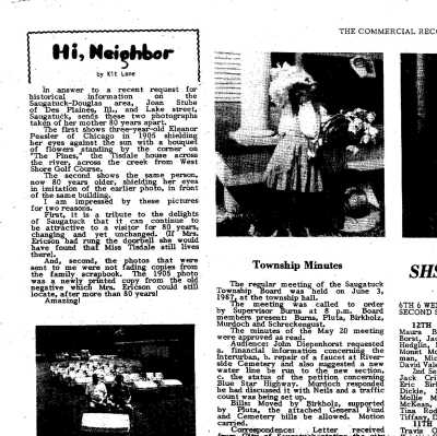 CR article with 1905 and 1987 photos of Eleanor in front of Tisdale house.: Commercial Record Article 7/87.pdf
In answer to a recent request for historical information on the Saugatuck-Douglas area, Joan Stube of Des Plaines, Ill., and Lake Street, Saugatuck, sends these two photographs taken of her mother 80 years apart. The first shows three-year-old Eleanor Peasler of Chicago in 1905 shielding her eyes against the sun with a bouquet of flowers standing by the corner on "The Pines," the Tisdale house across the river, across the creek from West Shore Golf Course.
The second shows the same person, now 80 years older, shielding her eyes in imitation of the earlier photo, in front of the same building. I am impressed by these pictures for two reasons.
First, it is a tribute to the delights of Saugatuck that it can continue to be attractive to a visitor for 80 years, changing and yet unchanged. If Mrs. Ericson had rung the doorbell she would have found that Miss Tisdale still lives there). 
And, second, the photos that were sent  to me were not fading copies from the family scrapbook. The 1905 photo was a newly printed copy from the old negative which Mrs. Ericson could still
locate, after more than 80 years! Amazing!