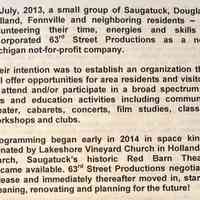          In July, 2013, a small group of Saugatuck, Douglas, Holland, Fennville and neighboring residents - all volunteering their time, energies and skills - incorporated 63d Street Productions as a new Michigan not-for-profit company.
Their intention was to establish an organization that will offer opportunities for area residents and visitors to attend and/or participate in a broad spectrum of arts and education activities including community theater, cabarets, concerts, film studies, classes, workshops and clubs.
Programming began early in 2014 in space kindly donated by Lakeshore Vineyard Church in Holland. In March, Saugatuck's historic Red Barn Theater became available. 63rd Street Productions negotiated a lease and immediately thereafter moved in, started cleaning, renovating and planning for the future!
   