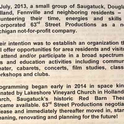 In July, 2013, a small group of Saugatuck, Douglas, Holland, Fennville and neighboring residents - all volunteering their time, energies and skills - incorporated 63d Street Productions as a new Michigan not-for-profit company.
Their intention was to establish an organization that will offer opportunities for area residents and visitors to attend and/or participate in a broad spectrum of arts and education activities including community theater, cabarets, concerts, film studies, classes, workshops and clubs.
Programming began early in 2014 in space kindly donated by Lakeshore Vineyard Church in Holland. In March, Saugatuck's historic Red Barn Theater became available. 63rd Street Productions negotiated a lease and immediately thereafter moved in, started cleaning, renovating and planning for the future!