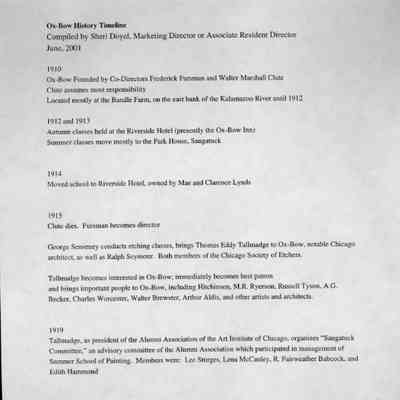 timeline 1: Ox-Bow History Timeline
Compiled by Sheri Doyel, Marketing Director or Associate Resident Director
June, 2001
1910
Ox-Bow Founded by Co-Directors Frederick: Fursman and Walter Marshall Clute
Clute assumes most responsibility
Located mostly at the Bandle Farm, on the east bank of the Kalamazoo River until 1912
1912 and 1913
Autumn classes held at the Riverside Hotel (presently the Ox-Bow Inn)
Summer classes move mostly to the Park House, Saugatuck
1914
Moved school to Riverside Hotel, owned by Mae and Clarence Lynds
1915
Clute dies. Fursman becomes director
George Senseney conducts etching classes, brings Thomas Eddy Tallmadge to Ox-Bow, notable Chicago architect, as well as Ralph Seymour. Both members of the Chicago Society of Etchers.
Tallmadge becomes interested in Ox-Bow; immediately becomes best patron and brings important people to Ox-Bow, including Hitchinson, M.R. Ryerson, Russell Tyson, A.G.
Becker. Charles Worcester, Walter Brewster, Arthur Aldis, and other artists and architects.
1919
Tallmadge, as president of the Alumni Association of the Art Institute of Chicago, organizes "Saugatuck Committee," an advisory committee of the Alumni Association which participated in management of Summer School of Painting. Members were: Lee Sturges, Lena McCauley, R. Fairweather Babcock, and
Edith Hammond
1920s
"Cook House" (today the Bogart), south of Inn was called the "Alumni House" with special privileges extended to Alumni Assoc members
1921