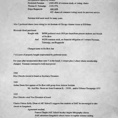 timeline 2: 1921
Incorporated under the laws of Michigan on "for profit" basis for 30 years
Incorporation signed by owners:
Frederick Fursman
(240) 49% of common stock, or voting, shares
Thomas E. Talmadge [Tallmadge]
(125) 37%
Edgar Rupprecht
(60) 14%
425 shares of common (voting) stock for previous service
Fursman held most stock for many years
Also 5 preferred shares (non-voting) to Art Institute of Chicago Alumni Assoc at S10/share
Riverside Hotel purchased
Bought with
And
$8500 preferred stock (S10 per share)from present students and friends of Ox-Bow
$4250 common stock, no financial obligation of 3 owners Fursman, Talmadge, and Rupprecht
Changed name to Ox-Bow Inn
7 1/2 acres of property bought (represented by preferred stock)
For years after incorporation there were 5 on the board, 3 owners plus 2 others whose membership changed. Fursman continued to hold most power
1924
Elsa Ulbricht elected to board as Secretary-Treasurer
1929
Arthur Deam first appears at Ox-Bow with group from Armour Institute
Mr. And Mrs. Deam are from Evanston IL - ?1930...and/or Urbana-Champaign 1935
1935
Elsa Ulbricht voted Vice President of board
Charles Fabens Kelly (Dean of AIC School?) suggests that students at SAIC be encouraged to take classes in Saugatuck.
Agreement reached:
Francis Chapin (AIC School faculty) begins lithography classes
SAIC advertises Saugatuck school classes in regular summer catalog.
Credit arranged
