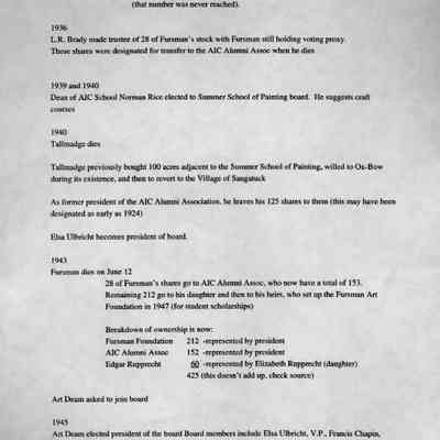 timeline 3: AIC School expects no financial retur unless enrollment averages over 35 (per week?), at which time it would take 40% of tuition from the AIC School students (that number was never reached).
1936
L.R. Brady made trustee of 28 of Fursman's stock with Pursman still holding voting proxy.
Those shares were designated for transfer to the AIC Alumni Assoc when he dies
1939 and 1940
Dean of AIC School Norman Rice elected to Summer School of Painting board. He suggests craft courses
1940
Tallmadge dies
Tallmadge previously bought 100 acres adjacent to the Summer School of Painting, willed to Ox-Bow during its existence, and then to revert to the Village of Saugatuck
As former president of the AIC Alumni Association, he leaves his 125 shares to them (this may have been designated as early as 1924)
Elsa Ulbricht becomes president of board.
1943
Fursman dies on June 12
28 of Fursman's shares go to AIC Alumni Assoc, who now have a total of 153.
Remaining 212 go to his daughter and then to his heirs, who set up the Fursman Art Foundation in 1947 (for student scholarships)
Breakdown of ownership is now:
Fursman Foundation
212 - represented by president
AIC Alumni Assoc
152 - represented by president
Edgar Rupprecht
SQ -represented by Elizabeth Rupprecht (daughter)
425 (this doesn't add up, check source)
Art Deam asked to join board
1945
Art Deam elected president of the board Board members include Elsa Ulbricht, V.P., Francis Chapin.
Sec.-Tres., Alice or Michael Mason, and Ryerson