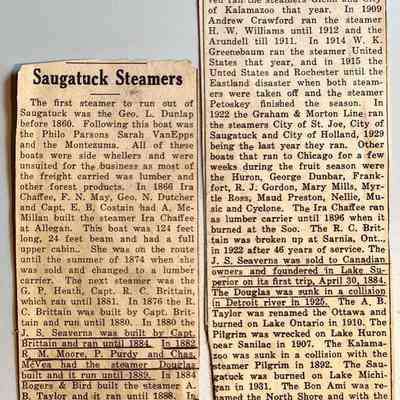 Q. Newspaper clipping "Saugatuck Steamers": Saugatuck Steamers
The first steamer to run out of Saugatuck was the Geo. L. Dunlap before 1860. Following this boat was the Philo Parsons Sarah VanEpps and the Montezuma. All of these boats were side whellers and were unsuited for the business as most of the freight carried was lumber and other forest products.In 1866 Ira Chaffee, F. N. May, Geo. N. Dutcher and Capt. E. B. Costain had A. McMillan built the steamer Ira Chaffee at Allegan. This boat was 124 feet
long, 24 feet beam and had a full upper cabin. She was on the route until the summer of 1874 when she was sold and changed to a lumber carrier. The next steamer was the G. P. Heath, Capt. R. C. Brittain, which ran until 1881. In 1876 the R.C. Brittain was built by Capt. Brittain and run until 1880. In 1880 the J.S. Seaverns was built by Capt. Brittain and ran until 1884. In 1882 R. M. Moore, P. Purdy and Chas. McVea had the steamer Douglas built and it run until 1889. In 1884 Rogers & Bird built the steamer A.B. Taylor and it ran until 1888. In 1888. R. C. Brittain. R. M. Moore P. Purdy and Chas. McVea built the Chas. McVea and it ran until 1904. In 1888 Griffin & Henry built the steamer Saugatuck and it was sold the same year. They immediately built the steamer Kalamazoo and it run until 1892, when it was sunk in collision with the steamer Pilgrim. The same year they bought the 

steamer Saugatuck back and it run until 1904. In 1888 Rogers & Bird built the steamer Pilgrim which run until 1892. In 1892 R. Blink bought the steamer I. M. Weston which was on the run until 1896. In 1894 Rogers & Bird built the steamer Bon ami which run until 1899. In 1906 the Dunkley-Williams Co. of South Haven ran the steamers Glenn and City of Kalamazoo that year.
In 1909 Andrew Crawford ran the steamer H. W. Williams until 1912 and the Arundell till 1911. In 1914 W. K.Greenebaum ran the steamer United States that year, and in 1915 the United States and Rochester until the Eastland disaster when both steamers were taken off and the steamer Petoskey finished the season. In 1922 the Graham & Morton Line ran the steamers City of St. Joe, City of Saugatuck and City of Holland, 1929 being the last year they ran.
Other boats that ran to Chicago for a few weeks during the fruit season were the Huron, George Dunbar, Frank-fort, R. J. Gordon, Mary Mills, Myrtle Ross, Maud Preston, Nellie, Music and Cyclone. The Ira Chaffee ran as lumber carrier until 1896 when it burned at the Soo. The R. C. Brittain was broken up at Sarnia, Ont.., in 1922 after 46 years of service. The J.S. Seaverns was sold to Canadian owners and foundered in Lake Superior on its first trip, April 30, 1884. The Douglas was sunk in a collision in Detroit river in 1925.
The A. B. Taylor was renamed the Ottawa and burned on Lake Ontario in 1910. The Pilgrim was wrecked on Lake Huron near Sanilac in 1907. The Kalamazoo was sunk in a collision with the steamer Pilgrim in 1892. The Saugatuck was burned on Lake Michigan in 1931. The Bon Ami was rehamed the North Shore and with the Steamer McVea is running on the ake front in Chicago
The Arundell burned in 1911, the City of Kalamazoo in 1912, the H. W. Williams in 1925 and the United States in 1926, and the Glenn and Rochester were sold to the coast during the war. The I.M. Weston was broken up at Chicago.
