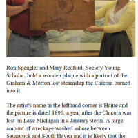          June 2012 SDHC newsletter; Ron Spengler and Mary Redford, Society Young Scholar, hold a wooden plaque with a portrait of the Graham & Morton lost steamship the Chicora burned into it.  
The artist's name in the lefthand corner is Haine and the picture is dated 1896, a year after the Chicora was lost on Lake Michigan in a January storm. A large amount of wreckage washed ashore between Saugatuck and South Haven and it is likely that the wood for the plaque is a salvaged piece of this wreckage. 
Spengler bought the plaque from a Hillsdale area man, restored it and presented it to the Saugatuck-Douglas Historical Society. It was unveiled following a presentation on the Chicora given by society member and author Kit Lane on June 
13.                                  submitted by Kit Lane
   