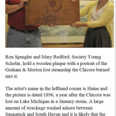 June 2012 SDHC newsletter: Ron Spengler and Mary Redford, Society Young Scholar, hold a wooden plaque with a portrait of the Graham & Morton lost steamship the Chicora burned into it.  
The artist's name in the lefthand corner is Haine and the picture is dated 1896, a year after the Chicora was lost on Lake Michigan in a January storm. A large amount of wreckage washed ashore between Saugatuck and South Haven and it is likely that the wood for the plaque is a salvaged piece of this wreckage. 
Spengler bought the plaque from a Hillsdale area man, restored it and presented it to the Saugatuck-Douglas Historical Society. It was unveiled following a presentation on the Chicora given by society member and author Kit Lane on June 
13.                                  submitted by Kit Lane