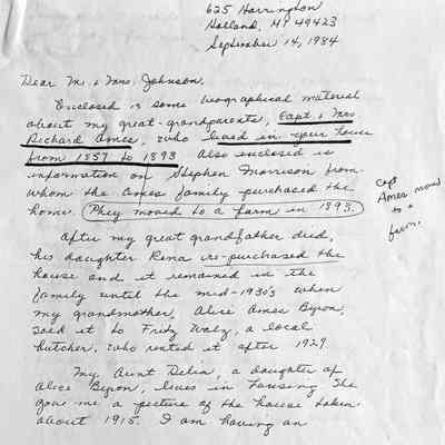 Page 1 of three-page photocopy of a 1984 letter from Shirley Porter (1924 - 2014): Enclosed is some biographical material about my great-grandparents, Capt. & Mrs. Richard Ames, who lived in your house from 1857 to 1893. Also enclosed is information on Stephen Morrison from whom the Ames family purchased the home. They [the Ames] moved to a farm in 1893.
After my great grandfather died, his daughter Rena re-purchased the house and it remained in the family unil the mid-1930s when my grandmother, Alice Ames Myron, sold it to Fritz Walz, a local butcher, who rented it after 1929.
My Aunt Delia, a daughter of Alice Byron, lives in Lansing. She gave me a picture of the house taken about 1915. I am having an enlargement made of it and it should be ready for you in about three weeks.
Of the five Ames children, only Le? is not buried in the Saugatuck Cemetery. He was a policeman in Detroit. Roy was a cook on a boat. Richard was a frail child who died early; Rena was the principal of an elementary chool in Hammond, Indiana. She spent summers in the Main Street house and relatives cared for her mother, Mary Ames, during the winter. One of these relatives was my mother, Rena Byron, whom my father, Peter Hamelink, courted on the porch of that house.