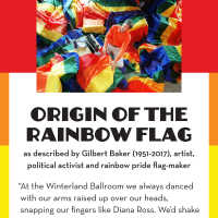          8 Rainbow Flag Quote.pdf; “At the Winterland Ballroom we always danced with our arms raised up over our heads, snapping our fingers like Diana Ross. We’d shake our hips like Tina Turner, acid cheerleaders twirling in psychedelic funkadelic circles.
Everyone was there: North Beach beatniks and barrio zoots, the bored bikers in black leather, teenagers in the back row kissing. There were long-haired, lithe girls in belly-dance get-ups, pink-haired punks safety-pinned together, hippie suburbanites, movie stars so beautiful they left you dumbstruck, muscle gayboys with perfect mustaches, butch dykes in blue jeans, and fairies of all genders in thrift-store dresses. Dance fused us, magical and cleansing. We were all in a swirl of color and light. It was like a rainbow.
That’s the moment when I knew exactly what kind of flag I would make.”
— Gilbert Baker (1951-2017), artist, drag queen, political activist and rainbow pride flag-maker
   