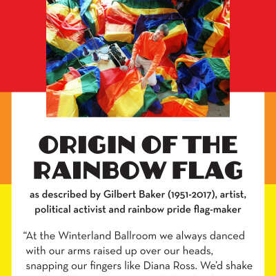 8 Rainbow Flag Quote.pdf: “At the Winterland Ballroom we always danced with our arms raised up over our heads, snapping our fingers like Diana Ross. We’d shake our hips like Tina Turner, acid cheerleaders twirling in psychedelic funkadelic circles.
Everyone was there: North Beach beatniks and barrio zoots, the bored bikers in black leather, teenagers in the back row kissing. There were long-haired, lithe girls in belly-dance get-ups, pink-haired punks safety-pinned together, hippie suburbanites, movie stars so beautiful they left you dumbstruck, muscle gayboys with perfect mustaches, butch dykes in blue jeans, and fairies of all genders in thrift-store dresses. Dance fused us, magical and cleansing. We were all in a swirl of color and light. It was like a rainbow.
That’s the moment when I knew exactly what kind of flag I would make.”
— Gilbert Baker (1951-2017), artist, drag queen, political activist and rainbow pride flag-maker