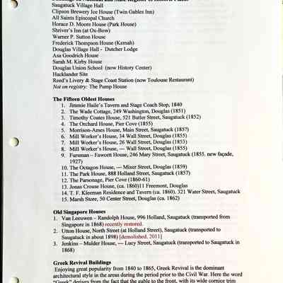 Buildings on National and State Register of Historic Places
Saugatuck Village Hall
Clipson Brewery Ice House (Twin Gables Inn)
All Saints Episcopal Church
Horace D. Moore House (Park House)
Shriver's Inn (at Ox-Bow)
Warner P. Sutton House
Frederick Thompson House (Kemah)
Douglas Village Hall - Dutcher Lodge
Asa Goodrich House
Sarah M. Kirby House
Douglas Union School (now History Center)
Hacklander Site
Reed's Livery & Stage Coast Station (now Toulouse Restaurant)
Not on registry: The Pump House
The Fifteen Oldest Houses
1. Jimmie Haile's Tavern and Stage Coach Stop, 1840
2. The Wade Cottage, 249 Washington, Douglas (1851)
3. Timothy Coates House, 521 Butler Street, Saugatuck (1852)
4. The Orchard House, Pier Cove (1855)
5. Morrison-Ames House, Main Street, Saugatuck (185?)
6. Mill Worker's House, 34 Wall Street, Douglas (1855)
7. Mill Worker's House, 26 Wall Street, Douglas (1853)
8. Mill Worker's House, - Wall Street, Douglas (1855)
9. Fursman - Fawcett House, 246 Mary Street, Saugatuck (1855. new façade,
1927)
10. The Octagon House, -- Mixer Street, Douglas (1859)
11. The Park House, 888 Holland Street, Saugatuck (1857)
12. The Parsonage, Pier Cove (1860-61)
13. Jonas Crouse House, (ca. 1860)11 Freemont, Douglas
14. T. F. Kleeman Residence and Tavern (ca. 1860). 321 Water Street, Saugatuck
15. Marsh Store, 50 Center Street, Douglas (ca. 1862)
Old Singapore Houses
1. Van Leeuwen - Randolph House, 996 Holland, Saugatuck (transported from Singapore in 1868) recently restored.
2. Utton House, North Street (at Holland Street), Saugatuck (transported to Saugatuck in about 1898) [demolished, 2011]
3. Jenkins - Mulder House, --- Lucy Street, Saugatuck (transported to Saugatuck in 1868)
Greek Revival Buildings
Enjoying great popularity from 1840 to 1865, Greek Revival is the dominant architectural style in the areas during the period prior to the Civil War. Here the word
"Greek" derives from the fact that the gable to the front, with its wide cornice trim