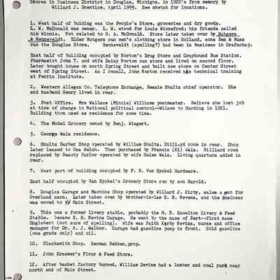 Prentice Stores page 1 of 3: Stores in Business District in Douglas, Michigan, in 1920's from memory by Willard J. Prentice, April 1995. See sketch for locations.
1. West half of building was the People's Store, groceries and dry goods.
L. W. McDonald was owner. L. W. stood for Louis Winnefred; his friends called him Winnie. Not related to H. A. McDonald. Store later taken over by Rutgers & Henneveldt. Elder Rutgers ran men's clothing store in Holland, sons Ben & Russ ran the Douglas Store. Hennevelat (spelling?) had been in business in Grafschap.
East half of building occupied by Norton's Drug Store and Grayhound Bus Station. Pharmacist John T. and wife Daisy Norton ran store and lived on second floor. Later bought house on north Spring Street and built new store on Center Street west of Spring Street. As I recall, John Norton received his technical training at Ferris Institute.
2. Western Allegan Co. Telephone Exchange, Bessie Shultz chief operator. She and husband Henry lived in rear.
3. Post Office. Mrs Wallace (Minnie) Williams postmaster. Believe she lost job at time of change in National political control--Wilson to Harding in 1921. Building then used as residence for some time.
4. The Model Grocery owned by Benj. Wiegert.
5. George Walz residence.
6. Shultz Barber Shop operated by William Shultz. Billiard room in rear. Shop later leased to Osa Welch. Then purchased by Francis (Ky) Walz. Billiard room replaced by Beauty Parlor operated by wife Helen Walz. Living quarters added in rear.
7. West part of building occupied by F. B. Van Syckel Hardware.
East half occupied by Van Syckel's Grocery Store run by son Harold.
8. Douglas Garage and Machine Shop operated by Willard J. Kirby, sales a gent for Overland cars. Later taken over by brother-in-law E. R. Nevens, and the business was moved to Main Street.
9. This was a former livery stable, probably the M. B. Knowlton Livery & Feed Stable. Became E. R. Nevins Garage. He went by the name of Bert--first name Englebert (not sure of spelling). Wife was Faith Kirby Nevins, nurse and office manager for Dr. R. J. Walker. Garage had gasoline jump in front. Sold gasoline (one grade only) and oil.
10. Blacksmith Shop. Herman Bekken, prop.
11. John Kraemer's Flour & Feed Store.
12. After basket factory burned, William Devine had a lumber and coal yard near north end of Main Street.