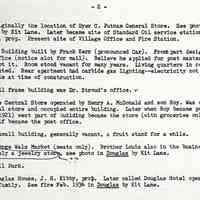          Prentice Stores page 2 of 3; 13. Originally the location of Dyer C. Putnam General Store. See photo in Douglas by Kit Lane. Later became site of Standard Oil service station, David Plunner, prop. Present site of Village Office and Fire Station.
14. Kerr Building built by Frank Kerr (pronounced Car). Front part designed for a post office (notice slot for mail). Believe he applied for post master job but never got it. Room stood vacant for many years. Living quarters in rear and above were rented. Rear apartment had carbide gas lighting-electricity not yet available at time of construction.
15. Small frame building was Dr. Stroud's office. 
16. The Central Store operated by Henry A. McDonald and son Roy. Was originally a general store and occupied entire building. Later when Roy became post master (about 1921) west part of building became the store (with groceries only) and east half became the post office.
17. A small building, generally vacant, a fruit stand for a while.
18. George Walz Market (meats only). Brother Louis also in the business.
Previously a jewelry store. see photo in Douglas by Kit Lane.
19. Ball Park.
20. Douglas House, J. H. Kibby, prob. Later called Douglas Hotel operated by Shultz family. See fire Feb. 1934 in Douglas by Kit Lane.
   