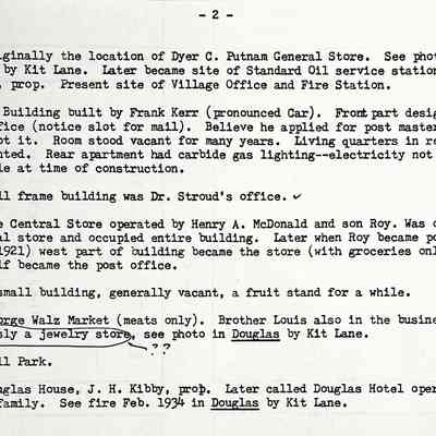 Prentice Stores page 2 of 3: 13. Originally the location of Dyer C. Putnam General Store. See photo in Douglas by Kit Lane. Later became site of Standard Oil service station, David Plunner, prop. Present site of Village Office and Fire Station.
14. Kerr Building built by Frank Kerr (pronounced Car). Front part designed for a post office (notice slot for mail). Believe he applied for post master job but never got it. Room stood vacant for many years. Living quarters in rear and above were rented. Rear apartment had carbide gas lighting-electricity not yet available at time of construction.
15. Small frame building was Dr. Stroud's office. 
16. The Central Store operated by Henry A. McDonald and son Roy. Was originally a general store and occupied entire building. Later when Roy became post master (about 1921) west part of building became the store (with groceries only) and east half became the post office.
17. A small building, generally vacant, a fruit stand for a while.
18. George Walz Market (meats only). Brother Louis also in the business.
Previously a jewelry store. see photo in Douglas by Kit Lane.
19. Ball Park.
20. Douglas House, J. H. Kibby, prob. Later called Douglas Hotel operated by Shultz family. See fire Feb. 1934 in Douglas by Kit Lane.