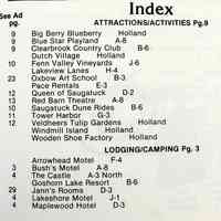          Index part one; Big Berry Blueberry Holland
Blue Star Playland
Clearbrook Country Club
Dutch Village Holland
Fenn Valley Vineyards
Lakeview Lanes
Oxbow Art School
Pace Rentals
Queen of Saugatuck
Red Barn Theatre
Saugatuck Dune Rides 
Tower Harbor
Veldheers Tulip Gardens Holland
Windmill Island Holland
Wooden Shoe Factory Holland
LODING/CAMPING Pg. 3
Arrowhead Motel
Bush's Motel
The Castle
Goshorn Lake Resort
Jann's Rooms
Lakeshore Motel
Maplewood Hotel
   