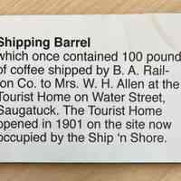          Interpretative label; Shipping Barrel
which once contained 100 pounds of coffee shipped by B. A. Rail-ton Co. to Mrs. W. H. Allen at the Tourist Home on Water Street, Saugatuck. The Tourist Home opened in 1901 on the site now occupied by the Ship 'n Shore.
   