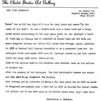 Source: SDHS newsletter pg. 252: "Kemah" way an old sea Captain's home for many years and means "In the teeth of the Wind ". It was a simple home with a heavy roof and a large porch almost surrounding it for many years until Mr. Wm. Springer a Board of Trade man in Chicago had it remodeled as a summer home and his wife and their daughter Shirley and little Bill moved from Chicago. Later, possibly in 1928 my husband Carl Hoerman remodeled it as a permanent home and the Springer lived here until 1942 when Mr. Springer passed on and four month later his young wife Alice followed him.
Some of the motives used in the solarium were Western- such as the motives in windows etc.
After the passing of the Springers, the John Kettlewalls became the owners and they sold to my neighbors the Marples,
Carl Hoerman was an Architect in Chicago for many years but in 1920 we moved to Saugatuck permanently onto a farm but in 1923 we started The Chalet Stuidio art Gallery and it has been oven to the public since then, right next door.
Christina Hoerman

 
Probably about 1955 or 1960 Betty Marples who was then the owner of the house on the hill in Saugatuck called Kemah, asked her neighbor Christina A. Hoerman (Mrs. Carl) Hoerman if she knew anything about the history of her house. This is the reply she received from Mrs. Hoerman.