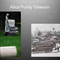          17. DAWSON- I am Alice, better known as Allie Mae, daughter of Philetus and Susan Hogmire Purdy. I, married Henry Dawson, and for many years lived at Riverside Farms. After I died in 1946 someone put a life-sized figure of an angel on the family stone in my honor. It was rumored to be a sculpted likeness of me, but was not. Still I was sad in 1996 when my angel was toppled by vandals and spent the whole winter face down in the snow. The old Riverside Farms house sat deserted for many years after I died in1946 and finally burned in 1978.
[1862-1946 ]
   