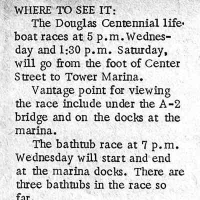 CR 20 Aug 1970: WHERE TO SEE IT:
The Douglas Centennial lifeboat races at 5 p.m. Wednesday and 1:30 p.m. Saturday, will go from the foot of Center Street to Tower Marina.
Vantage point for viewing the race include under the A-2 bridge and on the docks at the marina.
The bathtub race at 7 p.m.
Wednesday will start and end at the marina docks. There are three bathtubs in the race so far.
At noon Saturday the vintage power boat review, with 24 boats entered so far, will include a parade around Kalamazoo Lake. The boats will be at the Tower Marina for judging and will be on display at the marina and at Coral Gables.