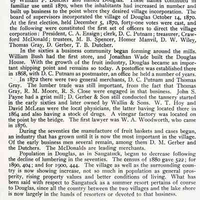 A Twentieth Century History of Allegan County, Michigan" by Dr. Henry F. Thomas, page 129: The early settlement on the village site and the location of milling and other business there has already been described. The village plat laid out on section 16 by Jonathan Wade about 1851 existed for some years under the name of Dudleyville. A second plat was laid out just north of Wade's by William F. Dutcher and named Douglas. These names continued in familiar use until 1870, when the inhabitants had increased in number and built up business to the point where they desired village incorporation. The board of supervisors incorporated the village of Douglas October 14, 1870. At the first election, held December 5, 1870, forty-one votes were cast, and the following were constituted the first set of officers to direct the village corporation: President, C. A. Ensign; clerk, D. C. Putnam; treasurer, Crawford McDonald; trustees, M. B. Spencer, Homer Manvil, D. W. Wiley, Thomas Gray, D. Gerber, T. B. Dutcher.
In the sixties a business community began forming around the mills. William Bush had the first store, and Jonathan Wade built the Douglas House. With the growth of the fruit industry, Douglas became an important shipping point and remains so today. A postoffice was established there in 1868, with D. C. Putnam as postmaster, an office he held a number of years.
In 1872 there were two general merchants, D. C. Putnam and Thomas Gray. The lumber trade was still important, from the fact that Thomas Gray, R. M. Moore, R. S. Close were engaged in that business. John S. Payne had a grist mill; D. Gerber & Son still conducted the tannery started in the early sixties and later owned by Wallin & Sons. W. T. Hoy and David McLean were the local physicians, the latter having located there in 1864 and also having a stock of drugs. A vinegar factory was located on the point by the bridge. The first lawyer was W. A. Woodworth, who came in 1876
During the seventies the manufacture of fruit baskets and cases began, an industry that has grown until it is now the most important in the village. Of the early business men several remain, among them D. M. Gerber and the Dutchers. The McDonalds are leading merchants.
Population in Douglas, as in Saugatuck, began to decrease following the decline of lumbering in the seventies. The census of 1880 gave 522; for 1890, 404; and for 1900, 444. The village as well as the surrounding country is now showing increase, not so much in population as general prosperity, rising property values and better conditions of living. What has been said with respect to Saugatuck as a summer resort pertains of course to Douglas, since all the country between the two villages and the lake shore is now largely in the hands of resorters or devoted to that business.