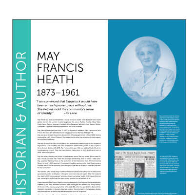 MAY FRANCIS HEATH 1873–1961: “ I am convinced that Saugatuck would have
been a much poorer place without her.
She helped mold the community’s sense
of identity.” –Kit Lane

May Heath was a local entrepreneur, church and civic leader, artist and poet who broke
gender barriers for women in early Saugatuck. She was a Mother, Teacher, Story Teller,
Shop Owner, Author, Librarian, President of the Saugatuck Woman’s Club, Realtor, Painter,
Composer, Organizer, and most importantly the Local Historian.
May Francis Heath was born May 13, 1873 to Saugatuck residents John Francis and Julia
Francis Morrison. She attended the old wooden school at the top of Allegan Hill.
May was hired to teach the primary department of the Ganges School in March 1892, before
receiving her High School Diploma. She felt she had to delay her education to help support
her impoverished family.
She later finished her high school degree and graduated as Valedictorian of the Saugatuck
High School Class of 1893. She went on to teach intermediate grades in the Saugatuck
Union School. October 30, 1895, May Francis at the age of 22 married Doc Heath, 29, at the
Congregational Church. They had two children, Gladys born in 1895, and Francis born in
1900, both in Saugatuck.
May was a hard worker and thrived in the business arena. She one wrote “When asked if I
had a hobby, I replied “Yes I have two, Business and Writing, both of which I really love.”
May operated the Ferry Store on the west shore of the Kalamazoo River. The Commercial
Record of June 7, 1917 reported, “A concession has been opened in the Heath boat house at
the west side of the ferry landing. She often told of getting up at 4am to bake her cupcakes
for her customers.”
“We sold the Little Handy Shop in 1920 and opened a Real Estate office and we had a most
successful business for 25 years—selling the town over and over again”. After her husband
Doc died in 1947, she remained “ambitious to sell real estate” and in 1949 shared that she
was “working on my 3rd sale this year—pretty good for an old woman of 76.”
It was natural for May Francis Heath to become Saugatuck’s first historian. Her grandparents,
Stephen A. and Mary Peckham Morrison, were among the first settlers and “living history”
of the town. May was a young mother in her early 30s when her grandfather died, and her
interest in his stories of the early days was evident. She inherited his many papers, diaries,
and photo albums, as well as his dedication to the town of Saugatuck.
When May’s husband Doc died in 1947, May sold a number of buildings Doc had built and
then moved to a small home she called Heathcote at 525 Butler Street.
May began spending winters in in Florida, keeping an active club life of art and bridge. She
only picked up the brush at age 78 when she took an art class in Lake Worth, Florida, where
she wintered. Her paintings are still cherished, they captured her memories. May enjoyed
her art experience so much at the age of 80 she organized the Saugatuck Art Club in 1953.
Never to slow down, May traveled to Paris at the age of 81. She soaked in the museums, the
history, the art, and the people of Paris. She came home to record her trip on canvasses, …
always living and breathing her philosophy of life. “Life is wonderful… people are delightful.”
May died unexpectedly of a heart attack in September of 1961 at the age of 88. The Historical
Society formed a committee in 2009 to study her contributions. At the culmination of this
study a program was held at The Village Square on August 10, 2010 to honor Saugatuck’s
first historian. A bronze plaque was installed on the water fountain and remains there today.
At the same time, the Saugatuck Woman’s Club named their 4 -year educational scholarship
“The May Francis Heath Scholarship”.
May was hired to teach the primary
department of the Ganges School
in March 1892, before she had even
received a High School Diploma.
She felt she had to delay her
education to help support her
impoverished family. She did finish
her high school degree as a member
of the Saugatuck High School Class
of 1893. She gave the Valedictory
address, an essay entitled
“Drifting” at the Commencement
Ceremony and began promptly
teaching the intermediate grades
in the Saugatuck Union School.
May Francis Heath researched by fellow
Team HerStorian, Peg Sanford.