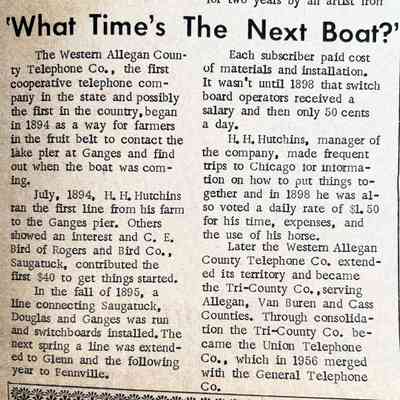What Time's The Next Boat: The Western Allegan County Telephone Co., the first cooperative telephone company in the state and possibly the first in the country, began in 1894 as a way for farmers in the fruit belt to contact the lake pier at Ganges and find out when the boat was coming. Mentions H.H. Hutchins, C.E. Bird, Rogers and Bird Company, Western Allegan County Telephone Company, Tri-County Company, and Union Telephone Company which in 1956 merged with the General Telephone Company,