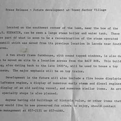 Press Release - Future development at Tower Harbor Village
Located on the southwest corner of the lawn, near the bow of the S.S. KEEWATIN, can be seen a large steam boiler and water tank. These are part of what is soon to be a reconstruction of the steam operated
sawmill which was moved from its previous location in Lacoda near South
• Haven•
A two story frame farmhouse, with round topped windows, is also due to be moved on site to a location across from the BAIT BOX. This build-
ing, also dating back to the late 1800's, will be used to house a toy museum. The major emphasis will be on toy trains.
Development in the future will also include a fire house displaying a Lafrance engine, a display of numerous early steam and diesel engines, a display of an old sailing vessel, and numerous similar items. An array of specialty shops is also planned.
Anyone having old buildings of historic value, or other items that
they would like to see preserved for others to enjoy, should contact themanagement at 857-2151 or 857-4088.