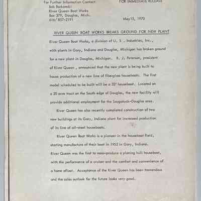 “River Queen Boat Works Breaks Ground for New Plant” press release dated 15 May 1970: RIVER QUEEN BOAT WORKS BREAKS GROUND FOR NEW PLANT
River Queen Boat Works, a division of U. S . Industries, Inc., with plants in Gary, Indiana and Douglas, Michigan has broken ground for a new plant in Douglas, Michigan. R. J. Peterson, president
of River Queen, announced that the new plant is being built to house production of a new line of fiberglass houseboats. The first
model scheduled to be built will be a 32' houseboat. Located on a 20 acre tract on the South edge of Douglas, the new facility will
provide additional employment for the Saugatuck-Douglas area.
River Queen has also recently completed construction of two
new buildings at its Gary, Indiana plant for increased production of its line of all-steel houseboats.
River Queen Boat Works is a pioneer in the houseboat field,
starting manufacture of their boat in 1952 in Gary, Indiana.
River Queen was the first to mass-produce a planing hull houseboat,
with the performance of a cruiser and the comfort and convenience of
a home afloat. Acceptance of the River Queen has been tremendous and the sales outlook for the future looks very good.