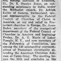          cr1941082208AshramAtCampGray.jpg 61KB; Ashram at Camp Gray
Dr. Harrison Franklin Rall of Garrett Biblical Institute of Evanston, Ill, Dr. E. Stanley Jones, an outstanding missionary to India, under the Methodist church, Dr.
Adolph Keller of Geneva, Switzerland, special representative to the Federal Council of Churches of Christ in America, on aid and relief to Protestant churches in Europe, Dr. Jesse Bader. secretary of the evangelical department of the Federal Council of Churches in America and beginning Friday, Dr. A. G. Muste of Labor Temple. N. Y.. and now secretary of the Fellowship of Conciliation, are among the 140 outstanding representatives of Protestant christianity attending the American Christian Ashram at Camp Gray. The meeting be-can the 15th and concludes on the 29th. There have been two other Ashrams held this summer, one in Occidental College, Los Angeles, and the other at Blue Ridge, N. C.
   