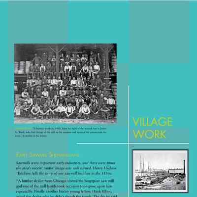 Village Work: Early Sawmill Shenanigans
Sawmills were important early industries, and there were times
the area’s rootin’ tootin’ image was well earned. Henry Hudson
Hutchins tells the story of one sawmill incident in the 1850s:
“A lumber dealer from Chicago visited the Singapore saw mill
and one of the mill hands took occasion to impose upon him
repeatedly. Finally another burley young fellow, Hank Elliot,
asked the dealer why he didn’t thrash the tough. The dealer said
he wanted to, but he didn’t think himself man enough to accomplish
it. After some talk it was arranged that the next time the
fellow should carry his amusement, Hank would take it up and
thrash the mill hand, and the next time he went to Chicago, the
dealer would bring Hank a gallon of whiskey.
When the mill hand renewed his antics and Hank suggested that
he had carried that kind of treatment far enough, the two went
out doors to settle it. It was a very even match, but finally Hank
got in a knockout blow. True to his word the Chicago gentleman
brought the whiskey and managed to turn it over to Hank.
After a while Hank and the fellow he had whipped were discovered
off behind a slab pile, both very drunk, with the jug of
whiskey between them.”
In1869 two sawmills operated at Singapore, a company
town at the bend of the Kalamazoo River before
Lake Michigan. By 1875 there was little timber left
in the area and the large mill, at right, was dismantled
and moved to St. Ignace. Many of the buildings
were moved into Saugatuck, or the lumber used in
other projects.