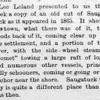          cr1898102101SaugatuckImagefrom1865.jpg; Lee Leland presented to us this week a copy of an old cut of Saugatuck as it appeared in 1865. It shows the town, what there was of it, the woods back of it, coming clear up to the settlement, and a portion of the river, with the side-wheel steamer Comet towing a large raft of logs, and numerous other vessels, principally schooners, coming or going or at anchor near the shore.
Saugatuck today is quite a different place than it was then.
   