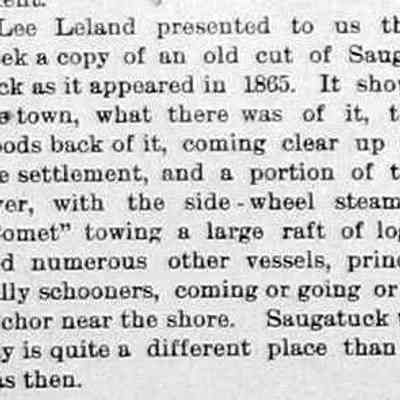 cr1898102101SaugatuckImagefrom1865.jpg: Lee Leland presented to us this week a copy of an old cut of Saugatuck as it appeared in 1865. It shows the town, what there was of it, the woods back of it, coming clear up to the settlement, and a portion of the river, with the side-wheel steamer Comet towing a large raft of logs, and numerous other vessels, principally schooners, coming or going or at anchor near the shore.
Saugatuck today is quite a different place than it was then.