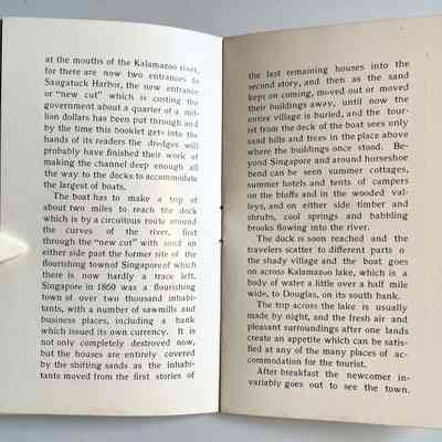 12-13: at the mouths of the Kalamazoo river, for there are now two entrances to Saugatuck Harbor, the new entrance or "new cut" which is costing the government about a quarter of a million dollars has been put through and by the time this booklet gets into the hands of its readers the dredges will probably have finished their work of making the channel deep enough all the way to the docks to accommodate the largest of boats.
The boat has to make a trip of about two miles to reach the dock which is by a circuitous route around the curves of the river, first through the "new cut" with sand on either side past the former site of the flourishing townof Singaporeof which there is now hardly a trace left.
Singapore in 1860 was a flourishing town of over two thousand inhabi-tants, with a number of sawmills and business places, including a bank which issued its own currency. It is not only completely destroyed now, but the houses are entirely covered by the shifting sands as the inhabitants moved from the first stories of the last remaining houses into the second story, and then as the sand kept on coming, moved out or moved their buildings away, until now the entire village is buried, and the tourist from the deck of the boat sees only sand hills and trees in the place above where the buildings once stood. Beyond Singapore and around horseshoe bend can be seen summer cottages, summer hotels and tents of campers on the bluffs and in the wooded val-leys, and on either side timber and shrubs, cool springs and babbling brooks flowing into the river.
The dock is soon reached and the travelers scatter to different parts o the shady village and the boat goes on across Kalamazuo lake, which is a body of water a little over a half mile wide, to Douglas, on its south bank.
The trip across the lake is usually made by night, and the fresh air and pleasant surroundings after one lands create an appetite which can be satisfied at any of the many places of accommodation for the tourist.
After breakfast the newcomer invariably goes out to see the town.