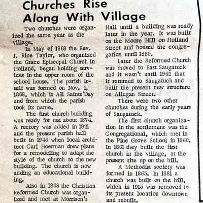 Churches Rise Along With Village: Mentions Rev. J. Rice Taylor, All Saints, Christian Reformed Church at Morrison's Hall, Moore Hill on Holland St., Reformed Church moved to East Saugatuck, Congregational at Pine Grove School in 1860. Methodist society formed 1865, built church 1881, moved it down hill in 1915.
