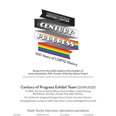 6 GH walls Credits_6.pdf: Research for this exhibit stands on the shoulders of 
James Schmiechen, PhD., founder of the Gay History Project
With the assistance of Bill Galligan, Herb Bills, Steve Mottram, Gary Kott, Mark Neidlinger and Jonathan Schreur
Thank You for Interviews, Information and Advice:
Julie Abel, Kristin Armstrong, Bud Baty, Robert Berger, Peggy Boyce, Jacqueline Carey, Ken Carls, Marsha Caspar, Kaye Clements, Jen Cimmarusti, Steve Debbink, Glenna DeJong, Richard Donovan, Eliza Edwards, Arthur Fredricks, Larry Gammons, David Geen, Fred Hamlin, Wendy Hamlin, Ralph Hamilton, Greg Harvath, Timothy Johnson, Mike Jones, Sharon Kelly, Loren Kontio, Marsha Kontio, Ken Kutzel, Erik Livingston, Susan Martell, Forrest Morris, Michael O’Conner, Shelley Padnos, Greg Plowe, Tim Retzloff, Ted Reyda, Salvatore Sapienza, Carol Sarosik, James Schmiechen, Jack Sheridan, Chris Spencer, Michael Usher, Mary Voss, Al Weener, Beth Wilcox, Barb Wishon, Paullette Yetter