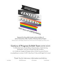          6 GH walls Credits_6.pdf; Research for this exhibit stands on the shoulders of 
James Schmiechen, PhD., founder of the Gay History Project
With the assistance of Bill Galligan, Herb Bills, Steve Mottram, Gary Kott, Mark Neidlinger and Jonathan Schreur
Thank You for Interviews, Information and Advice:
Julie Abel, Kristin Armstrong, Bud Baty, Robert Berger, Peggy Boyce, Jacqueline Carey, Ken Carls, Marsha Caspar, Kaye Clements, Jen Cimmarusti, Steve Debbink, Glenna DeJong, Richard Donovan, Eliza Edwards, Arthur Fredricks, Larry Gammons, David Geen, Fred Hamlin, Wendy Hamlin, Ralph Hamilton, Greg Harvath, Timothy Johnson, Mike Jones, Sharon Kelly, Loren Kontio, Marsha Kontio, Ken Kutzel, Erik Livingston, Susan Martell, Forrest Morris, Michael O’Conner, Shelley Padnos, Greg Plowe, Tim Retzloff, Ted Reyda, Salvatore Sapienza, Carol Sarosik, James Schmiechen, Jack Sheridan, Chris Spencer, Michael Usher, Mary Voss, Al Weener, Beth Wilcox, Barb Wishon, Paullette Yetter
   