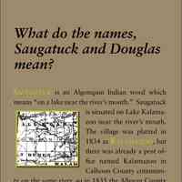          What do the names, Saugatuck and Douglas mean?; Saugatuck is an Algonquin Indian word which
means “on a lake near the river’s mouth.” Saugatuck
is situated on Lake Kalamazoo
near the river’s mouth.
The village was platted in
1834 as Kalamazoo, but
there was already a post office
named Kalamazoo in
Calhoun County community
on the same river, so in 1835 the Allegan County
town applied for a post office named Saugatuck. It is
uncertain whether the word was from the local Indians,
or whether the Michigan Saugatuck was named
for the town of Saugatuck, Connecticut (later part of
Westport), where the geographic situation is identical
and the Indians spoke
a similar language. When
the village was incorporated
in 1868 a petition was
written out asking for incorporation
as the village
of “Belle Haven.” However,
at some point in the
proceedings, Saugatuck,
the name of the post office,
was written on a separate piece of paper and glued
over Belle Haven. The petition in the Allegan County
files still shows this alteration.
Douglas is named for Douglas, the capital of the
Isle of Man, located in the Irish Sea. It is where the
Dhoo (“gray” in Manx) and the Glass (“clear”) rivers
meet. The Michigan town was named by Frederic
H. May, who had been born in Douglas, Isle of Man,
when his father was headmaster of a school there.
Jonathan Wade who owned the land south of Center
Street, founded his own settlement called Dudleyville,
named for his brother. In 1870 the entire
area of both communities was incorporated as the
Village of Douglas. The name appealed to the Dudleyville
residents because they were mostly Democrats
and had been supporters of Stephen A. Douglas
against Abraham Lincoln in the presidential election
of 1860.
   